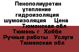 Пенополиуретан-утепление, гидроизоляция, шумоизоляция. › Цена ­ 1 000 - Тюменская обл., Тюмень г. Хобби. Ручные работы » Услуги   . Тюменская обл.